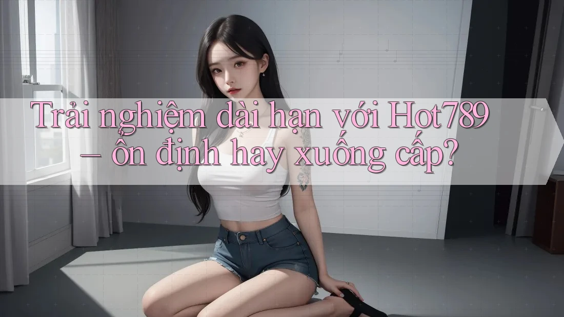 Trải nghiệm dài hạn với Hot789 – ổn định hay xuống cấp?