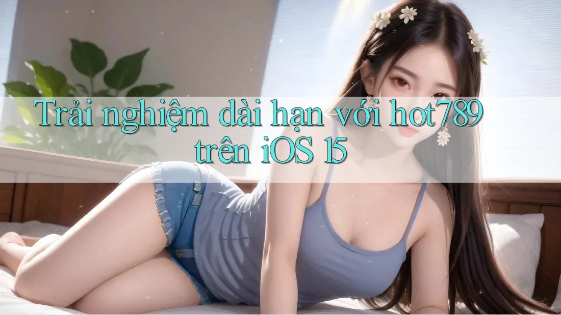 Trải nghiệm dài hạn với hot789 trên iOS 15
