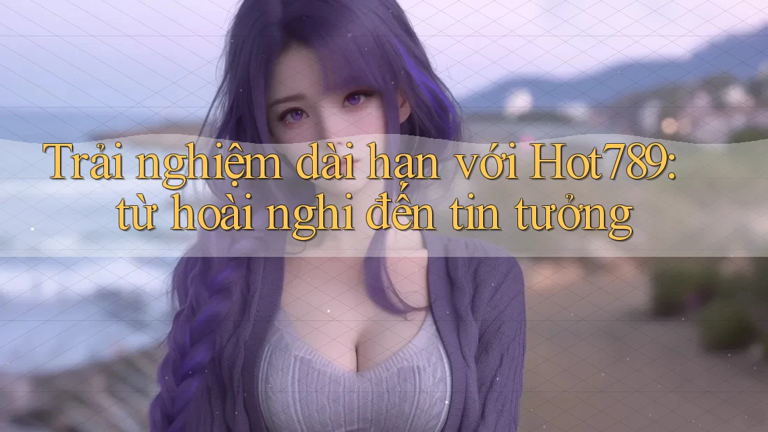 Trải nghiệm dài hạn với Hot789: từ hoài nghi đến tin tưởng