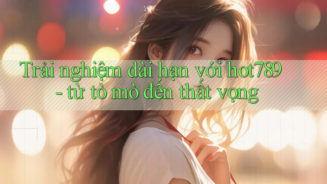 Trải nghiệm dài hạn với hot789 - từ tò mò đến thất vọng
