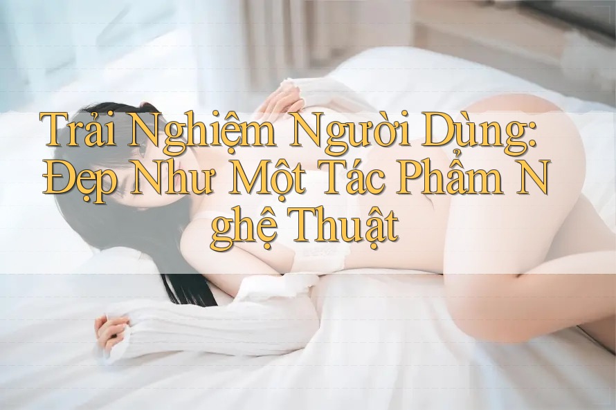 Trải Nghiệm Người Dùng: Đẹp Như Một Tác Phẩm Nghệ Thuật