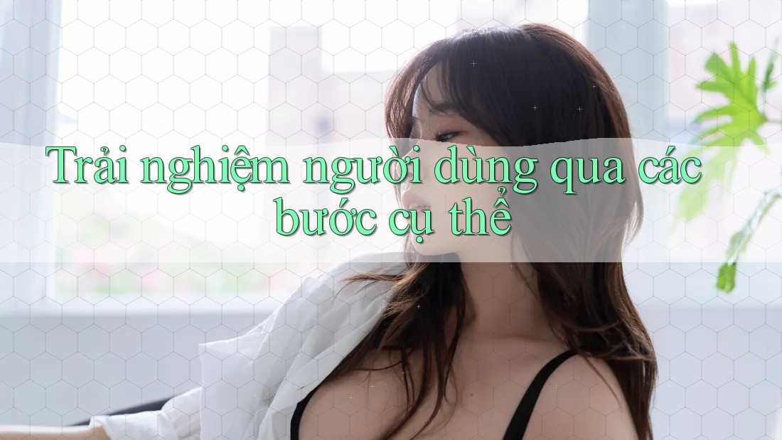 Trải nghiệm người dùng qua các bước cụ thể