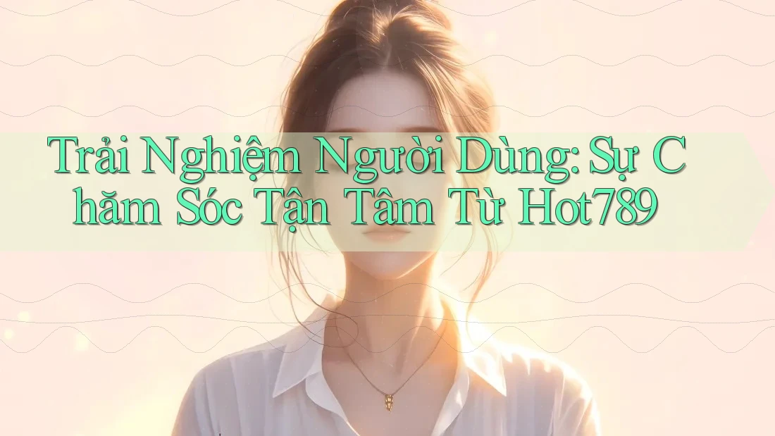 Trải Nghiệm Người Dùng: Sự Chăm Sóc Tận Tâm Từ Hot789
