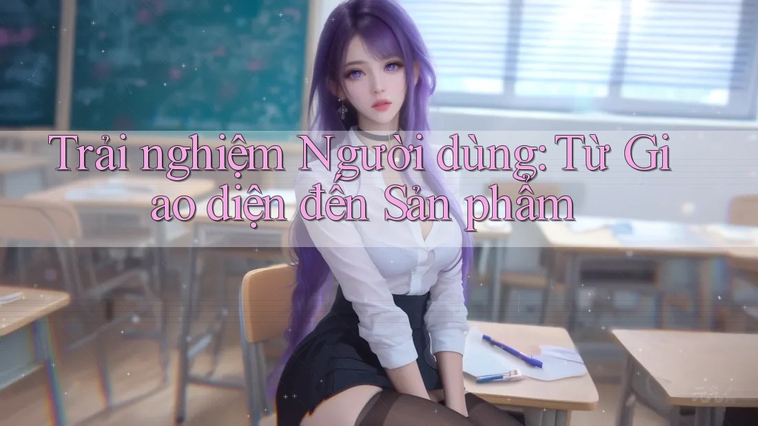 Trải nghiệm Người dùng: Từ Giao diện đến Sản phẩm
