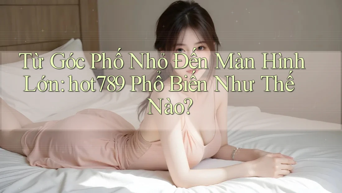 Từ Góc Phố Nhỏ Đến Màn Hình Lớn: hot789 Phổ Biến Như Thế Nào?