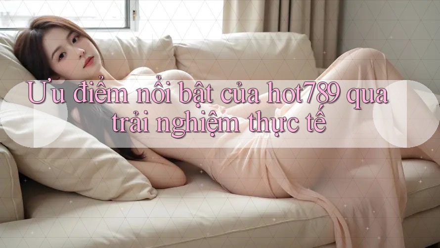 Ưu điểm nổi bật của hot789 qua trải nghiệm thực tế