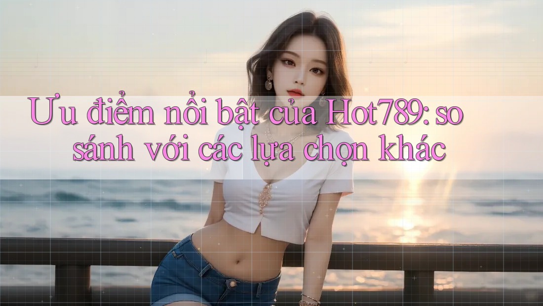 Ưu điểm nổi bật của Hot789: so sánh với các lựa chọn khác
