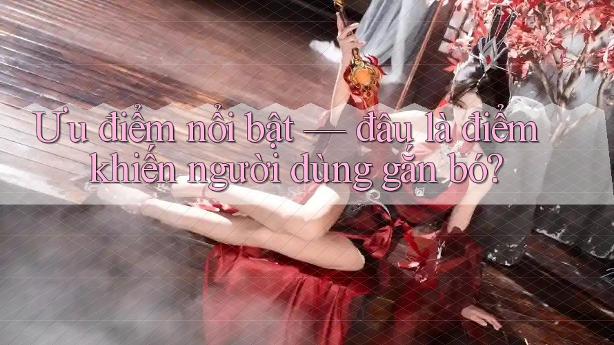 Ưu điểm nổi bật — đâu là điểm khiến người dùng gắn bó?