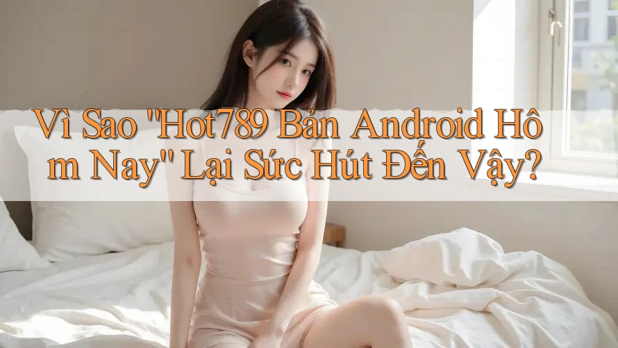 Vì Sao “Hot789 Bản Android Hôm Nay” Lại Sức Hút Đến Vậy?