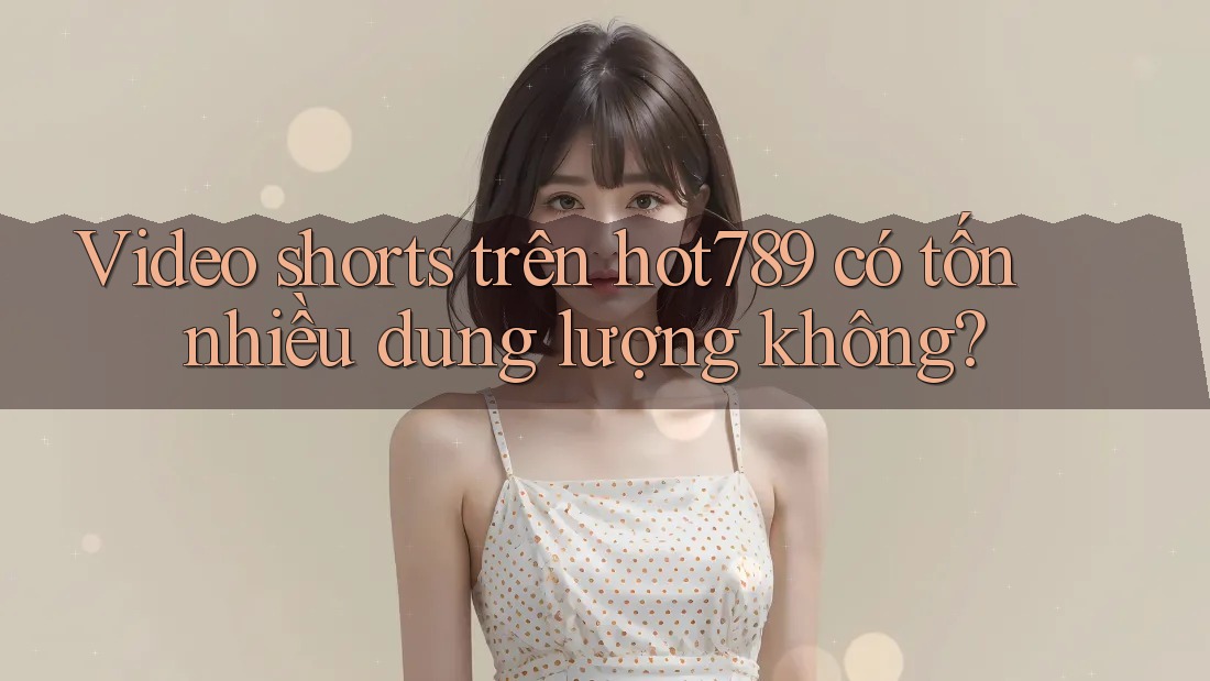 Video shorts trên hot789 có tốn nhiều dung lượng không?