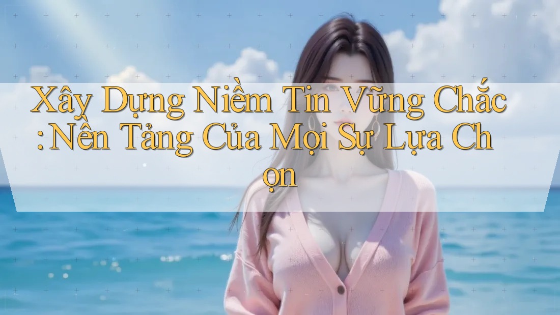 Xây Dựng Niềm Tin Vững Chắc: Nền Tảng Của Mọi Sự Lựa Chọn
